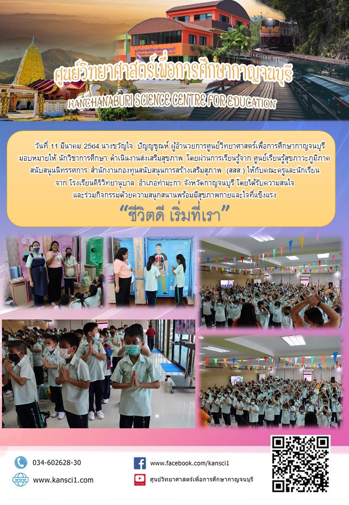 วันที่ 11 มีนาคม 2564 นางขวัญใจ  ปัญญชุณห์ ผู้อำนวยการศูนย์วิทยาศาสตร์เพื่อการศึกษากาญจนบุรี  มอบหมายให้ นักวิชาการศึกษา ดำเนินงานส่งเสริมสุขภาพ โดยผ่านการเรียนรู้จาก ศูนย์เรียนรู้สุขภาวะภูมิภาค สนับสนุนนิทรรศการ สำนักงานกองทุนสนับสนุนการสร้างเสริมสุภาพ (สสส.) ให้กับคณะครูและนักเรียน จาก โรงเรียนศิริวิทยานุบาล  อำเภอท่ามะกา จังหวัดกาญจนบุรี โดยได้รับความสนใจ และร่วมกิจกรรมด้วยความสนุกสนานพร้อมมีสุขภาพกายและใจที่แข็งแรง