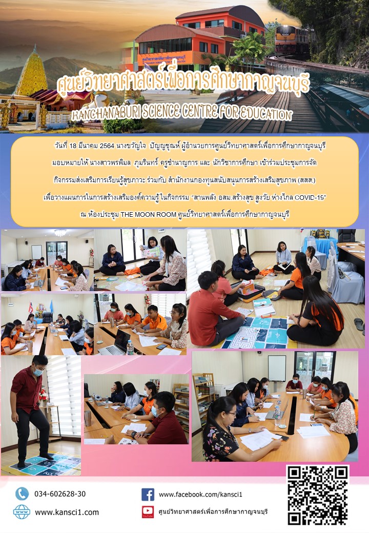 วันที่ 18 มีนาคม 2564 นางขวัญใจ  ปัญญชุณห์ ผู้อำนวยการศูนย์วิทยาศาสตร์เพื่อการศึกษากาญจนบุรี มอบหมายให้ นางสาวพรพิมล  ภุมรินทร์ ครูชำนาญการ และ นักวิชาการศึกษา เข้าร่วมประชุมการจัด กิจกรรมส่งเสริมการเรียนรู้สุขภาวะ ร่วมกับ สำนักงานกองทุนสนับสนุนการสร้างเสริมสุขภาพ (สสส.) เพื่อวางแผนการในการสร้างเสริมองค์ความรู้ ในกิจกรรม “สานพลัง อสม.สร้างสุข สูงวัย ห่างไกล COVID-19” ณ ห้องประชุม THE MOON ROOM ศูนย์วิทยาศาสตร์เพื่อการศึกษากาญจนบุรี