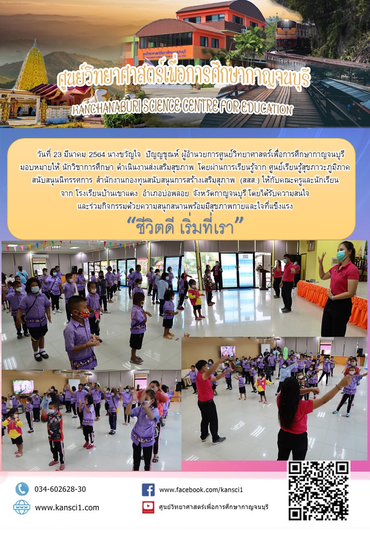 วันที่ 23 มีนาคม 2564 นางขวัญใจ  ปัญญชุณห์ ผู้อำนวยการศูนย์วิทยาศาสตร์เพื่อการศึกษากาญจนบุรี  มอบหมายให้ นักวิชาการศึกษา ดำเนินงานส่งเสริมสุขภาพ โดยผ่านการเรียนรู้จาก ศูนย์เรียนรู้สุขภาวะภูมิภาค สนับสนุนนิทรรศการ สำนักงานกองทุนสนับสนุนการสร้างเสริมสุภาพ (สสส.) ให้กับคณะครูและนักเรียน จาก โรงเรียนบ้านเขาแดง  อำเภอบ่อพลอย จังหวัดกาญจนบุรี โดยได้รับความสนใจ และร่วมกิจกรรมด้วยความสนุกสนานพร้อมมีสุขภาพกายและใจที่แข็งแรง