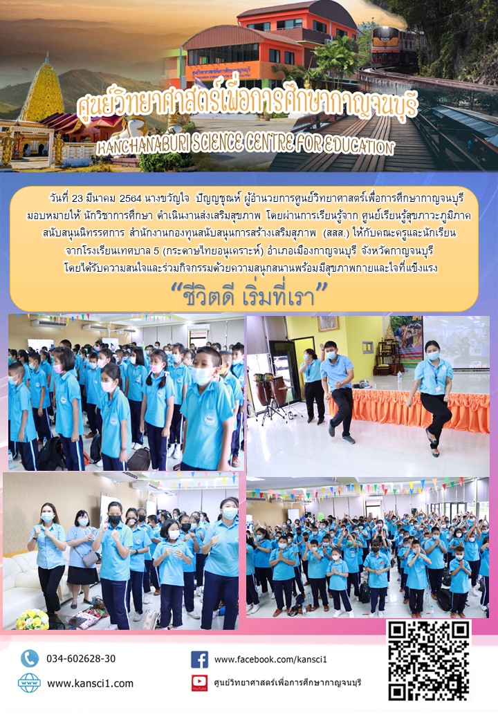 วันที่ 23 มีนาคม 2564 นางขวัญใจ  ปัญญชุณห์ ผู้อำนวยการศูนย์วิทยาศาสตร์เพื่อการศึกษากาญจนบุรี  มอบหมายให้ นักวิชาการศึกษา ดำเนินงานส่งเสริมสุขภาพ โดยผ่านการเรียนรู้จาก ศูนย์เรียนรู้สุขภาวะภูมิภาค สนับสนุนนิทรรศการ สำนักงานกองทุนสนับสนุนการสร้างเสริมสุภาพ (สสส.) ให้กับคณะครูและนักเรียน จากโรงเรียนเทศบาล 5 (กระดาษไทยอนุเคราะห์) อำเภอเมืองกาญจนบุรี จังหวัดกาญจนบุรี  โดยได้รับความสนใจและร่วมกิจกรรมด้วยความสนุกสนานพร้อมมีสุขภาพกายและใจที่แข็งแรง