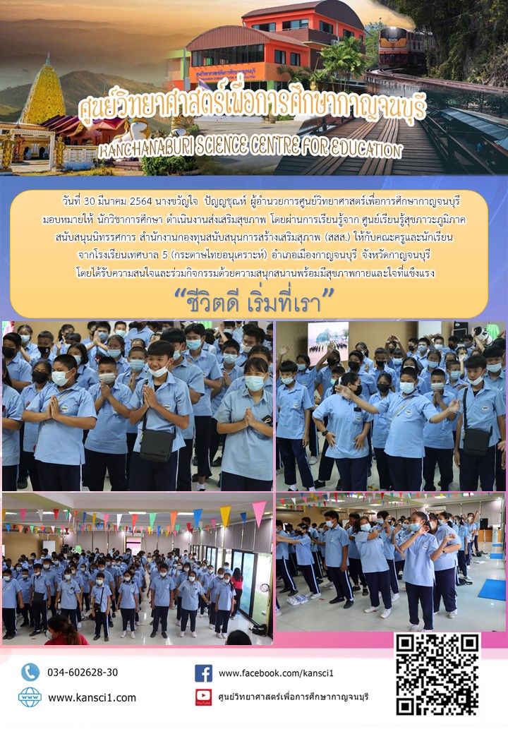 วันที่ 30 มีนาคม 2564 นางขวัญใจ  ปัญญชุณห์ ผู้อำนวยการศูนย์วิทยาศาสตร์เพื่อการศึกษากาญจนบุรี  มอบหมายให้ นักวิชาการศึกษา ดำเนินงานส่งเสริมสุขภาพ โดยผ่านการเรียนรู้จาก ศูนย์เรียนรู้สุขภาวะภูมิภาค สนับสนุนนิทรรศการ สำนักงานกองทุนสนับสนุนการสร้างเสริมสุภาพ (สสส.) ให้กับคณะครูและนักเรียน จากโรงเรียนเทศบาล 5 (กระดาษไทยอนุเคราะห์) อำเภอเมืองกาญจนบุรี จังหวัดกาญจนบุรี  โดยได้รับความสนใจและร่วมกิจกรรมด้วยความสนุกสนานพร้อมมีสุขภาพกายและใจที่แข็งแรง