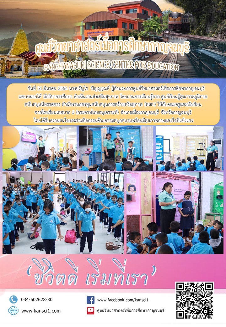      วันที่ 31 มีนาคม 2564 นางขวัญใจ  ปัญญชุณห์ ผู้อำนวยการศูนย์วิทยาศาสตร์เพื่อการศึกษากาญจนบุรี  มอบหมายให้ นักวิชาการศึกษา ดำเนินงานส่งเสริมสุขภาพ โดยผ่านการเรียนรู้จาก ศูนย์เรียนรู้สุขภาวะภูมิภาค สนับสนุนนิทรรศการ สำนักงานกองทุนสนับสนุนการสร้างเสริมสุภาพ (สสส.) ให้กับคณะครูและนักเรียน จากโรงเรียนเทศบาล 5 (กระดาษไทยอนุเคราะห์) อำเภอเมืองกาญจนบุรี จังหวัดกาญจนบุรี  โดยได้รับความสนใจและร่วมกิจกรรมด้วยความสนุกสนานพร้อมมีสุขภาพกายและใจที่แข็งแรง