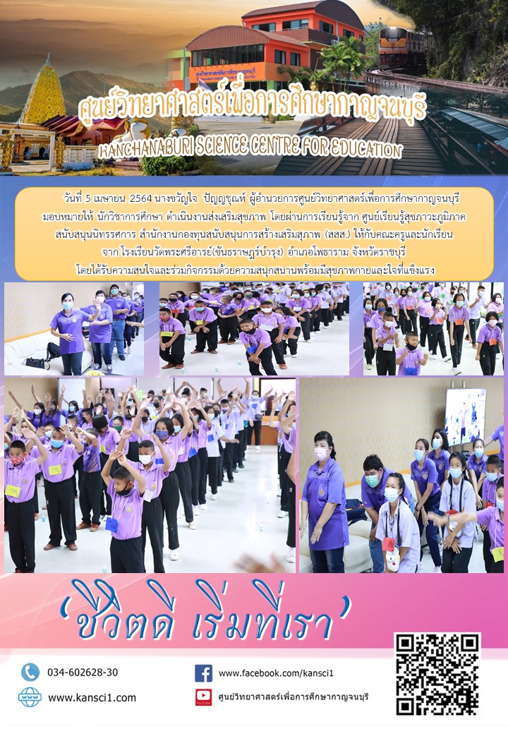      วันที่ 5 เมษายน 2564 นางขวัญใจ  ปัญญชุณห์ ผู้อำนวยการศูนย์วิทยาศาสตร์เพื่อการศึกษากาญจนบุรี  มอบหมายให้ นักวิชาการศึกษา ดำเนินงานส่งเสริมสุขภาพ โดยผ่านการเรียนรู้จาก ศูนย์เรียนรู้สุขภาวะภูมิภาค สนับสนุนนิทรรศการ สำนักงานกองทุนสนับสนุนการสร้างเสริมสุภาพ (สสส.) ให้กับคณะครูและนักเรียน จาก โรงเรียนวัดพระศรีอารย์(ขันธราษฎร์บำรุง) อำเภอโพธาราม จังหวัดราชบุรี  โดยได้รับความสนใจและร่วมกิจกรรมด้วยความสนุกสนานพร้อมมีสุขภาพกายและใจที่แข็งแรง