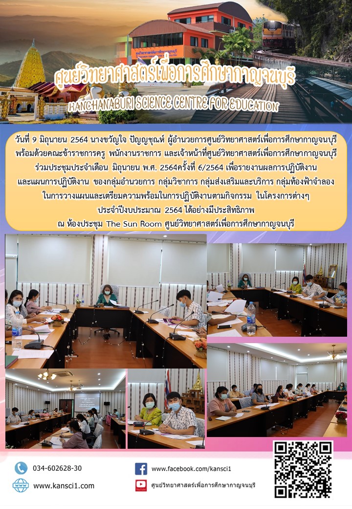 วันที่ 9 มิถุนายน 2564 นางขวัญใจ ปัญญชุณห์ ผู้อำนวยการศูนย์วิทยาศาสตร์เพื่อการศึกษากาญจนบุรี  พร้อมด้วยคณะข้าราชการครู พนักงานราชการ และเจ้าหน้าที่ศูนย์วิทยาศาสตร์เพื่อการศึกษากาญจนบุรี  ร่วมประชุมประจำเดือน มิถุนายน พ.ศ. 2564ครั้งที่ 6/2564 เพื่อรายงานผลการปฏิบัติงาน  และแผนการปฏิบัติงาน ของกลุ่มอำนวยการ กลุ่มวิชาการ กลุ่มส่งเสริมและบริการ กลุ่มท้องฟ้าจำลอง  ในการวางแผนและเตรียมความพร้อมในการปฏิบัติงานตามกิจกรรม ในโครงการต่างๆ  ประจำปีงบประมาณ 2564 ได้อย่างมีประสิทธิภาพ ณ ห้องประชุม The Sun Room ศูนย์วิทยาศาสตร์เพื่อการศึกษากาญจนบุรี