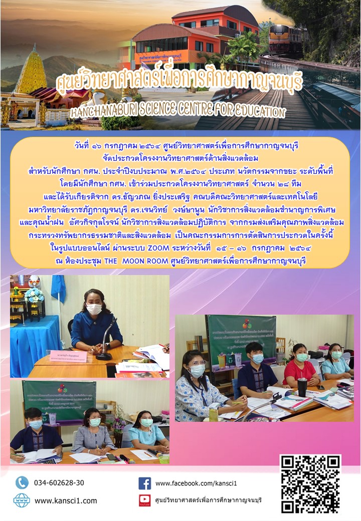      วันที่ 16 กรกฎาคม 2564 ศูนย์วิทยาศาสตร์เพื่อการศึกษากาญจนบุรี จัดประกวดโครงงานวิทยาศาสตร์ด้านสิ่งแวดล้อม  สำหรับนักศึกษา กศน. ประจำปีงบประมาณ พ.ศ.2564 ประเภท นวัตกรรมจากขยะ ระดับพื้นที่  โดยมีนักศึกษา กศน. เข้าร่วมประกวดโครงงานวิทยาศาสตร์ จำนวน 28 ทีม  และได้รับเกียรติจาก ดร.ธัญวภณ ยิ่งประเสริฐ คณบดีคณะวิทยาศาสตร์และเทคโนโลยี  มหาวิทยาลัยราชภัฎกาญจนบุรี ดร.เจนวิทย์  วงษ์ษานูน นักวิชาการสิ่งแวดล้อมชำนาญการพิเศษ  และคุณน้ำฝน  อัศวกิจกุลโรจน์ นักวิชาการสิ่งแวดล้อมปฏิบัติการ จากกรมส่งเสริมคุณภาพสิ่งแวดล้อม  กระทรวงทรัพยากรธรรมชาติและสิ่งแวดล้อม เป็นคณะกรรมการการตัดสินการประกวดในครั้งนี้  ในรูปแบบออนไลน์ ผ่านระบบ ZOOM ระหว่างวันที่  15 – 16  กรกฎาคม  2564 ณ ห้องประชุม THE  MOON ROOM ศูนย์วิทยาศาสตร์เพื่อการศึกษากาญจนบุรี